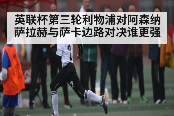 英联杯第三轮利物浦对阿森纳萨拉赫与萨卡边路对决谁更强