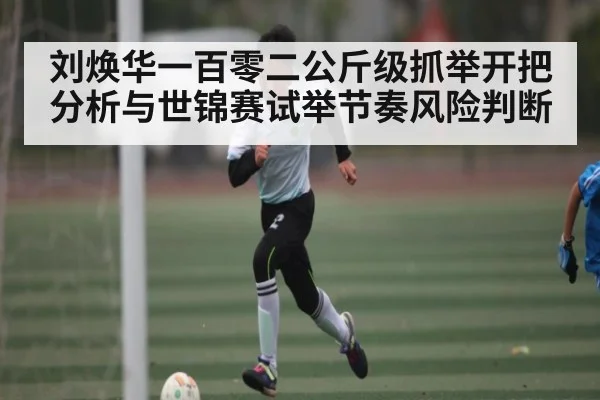 刘焕华一百零二公斤级抓举开把分析与世锦赛试举节奏风险判断